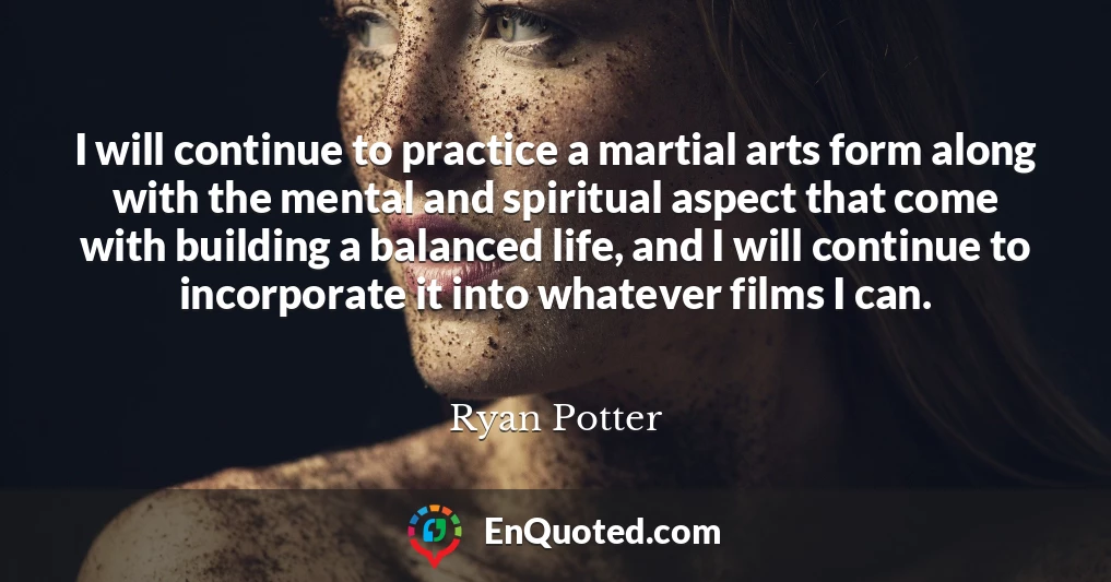 I will continue to practice a martial arts form along with the mental and spiritual aspect that come with building a balanced life, and I will continue to incorporate it into whatever films I can.