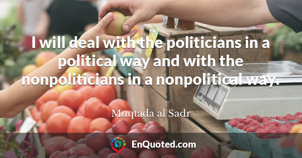 I will deal with the politicians in a political way and with the nonpoliticians in a nonpolitical way.