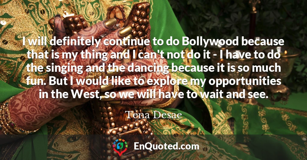 I will definitely continue to do Bollywood because that is my thing and I can't not do it - I have to do the singing and the dancing because it is so much fun. But I would like to explore my opportunities in the West, so we will have to wait and see.