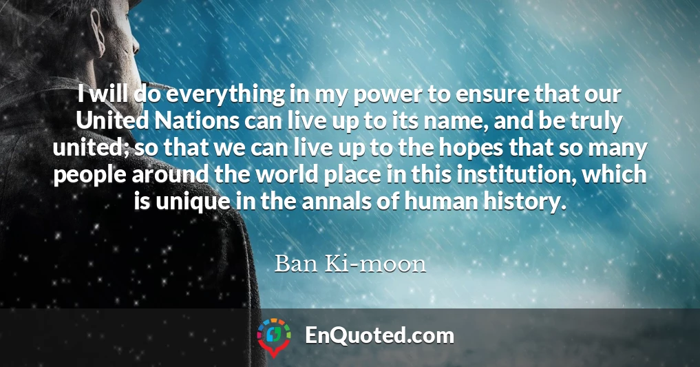 I will do everything in my power to ensure that our United Nations can live up to its name, and be truly united; so that we can live up to the hopes that so many people around the world place in this institution, which is unique in the annals of human history.