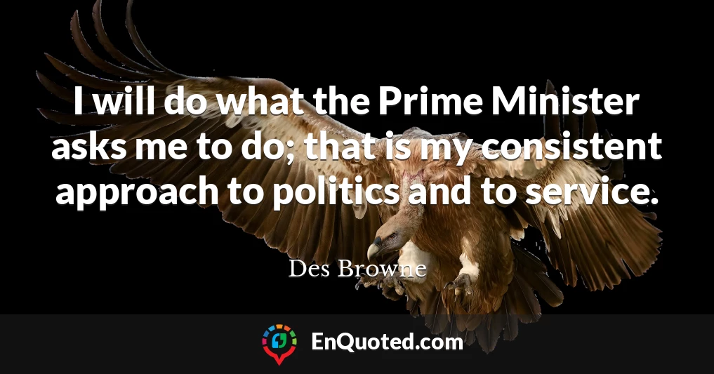I will do what the Prime Minister asks me to do; that is my consistent approach to politics and to service.