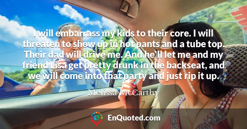 I will embarrass my kids to their core. I will threaten to show up in hot pants and a tube top. Their dad will drive me. And he'll let me and my friend Lisa get pretty drunk in the backseat, and we will come into that party and just rip it up.
