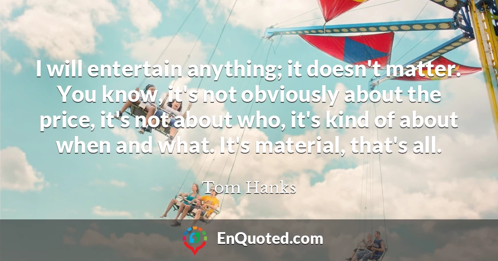 I will entertain anything; it doesn't matter. You know, it's not obviously about the price, it's not about who, it's kind of about when and what. It's material, that's all.