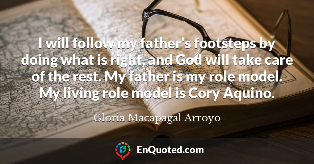 I will follow my father's footsteps by doing what is right, and God will take care of the rest. My father is my role model. My living role model is Cory Aquino.