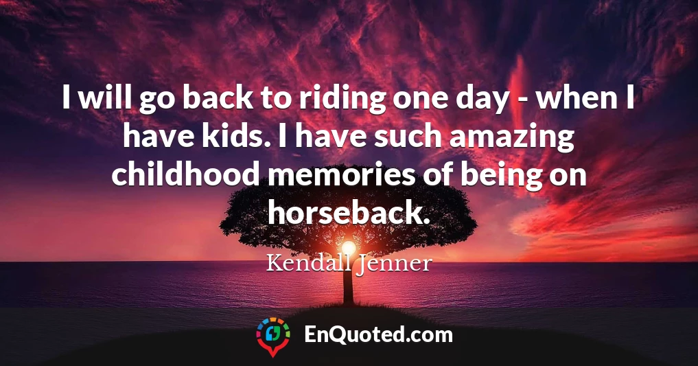 I will go back to riding one day - when I have kids. I have such amazing childhood memories of being on horseback.