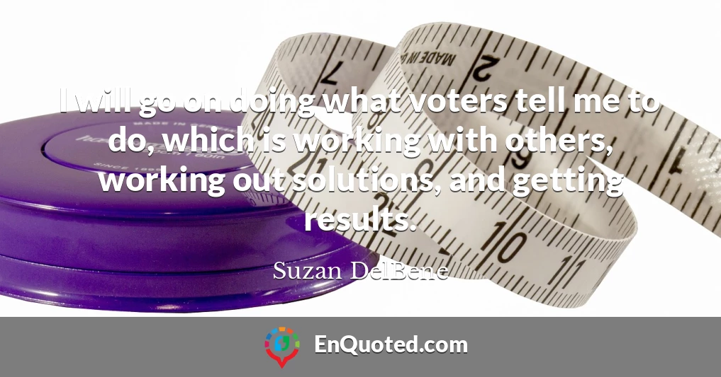 I will go on doing what voters tell me to do, which is working with others, working out solutions, and getting results.