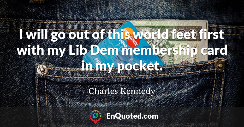I will go out of this world feet first with my Lib Dem membership card in my pocket.