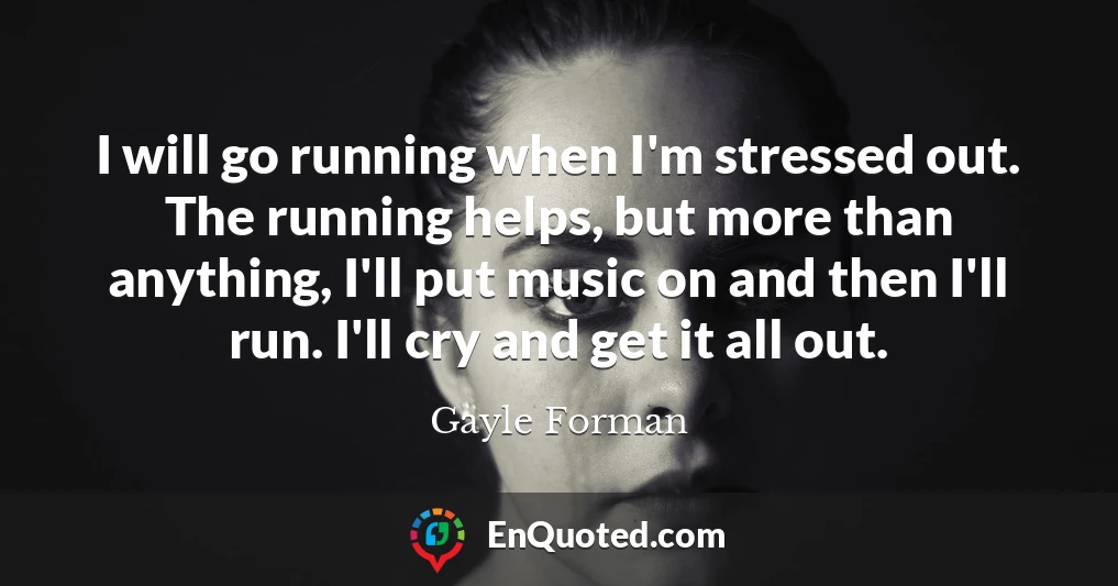 I will go running when I'm stressed out. The running helps, but more than anything, I'll put music on and then I'll run. I'll cry and get it all out.