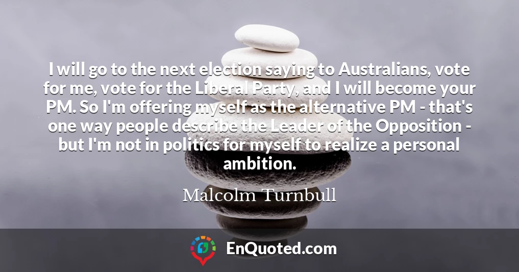 I will go to the next election saying to Australians, vote for me, vote for the Liberal Party, and I will become your PM. So I'm offering myself as the alternative PM - that's one way people describe the Leader of the Opposition - but I'm not in politics for myself to realize a personal ambition.
