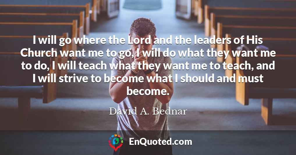 I will go where the Lord and the leaders of His Church want me to go, I will do what they want me to do, I will teach what they want me to teach, and I will strive to become what I should and must become.