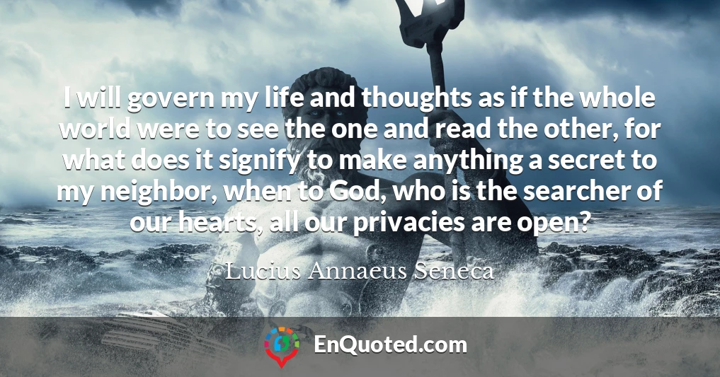 I will govern my life and thoughts as if the whole world were to see the one and read the other, for what does it signify to make anything a secret to my neighbor, when to God, who is the searcher of our hearts, all our privacies are open?