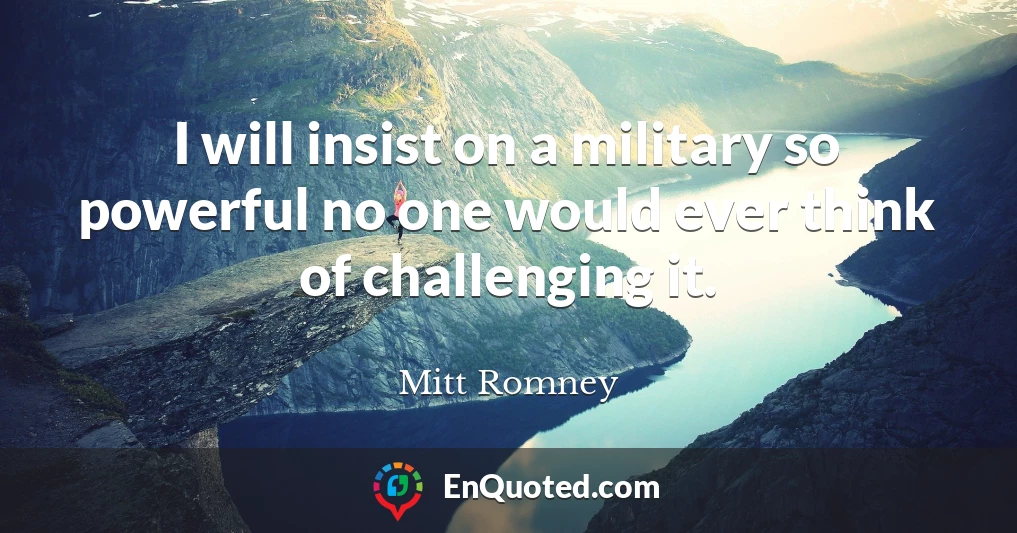 I will insist on a military so powerful no one would ever think of challenging it.