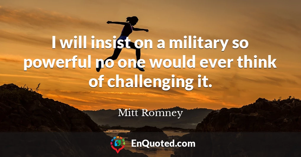 I will insist on a military so powerful no one would ever think of challenging it.