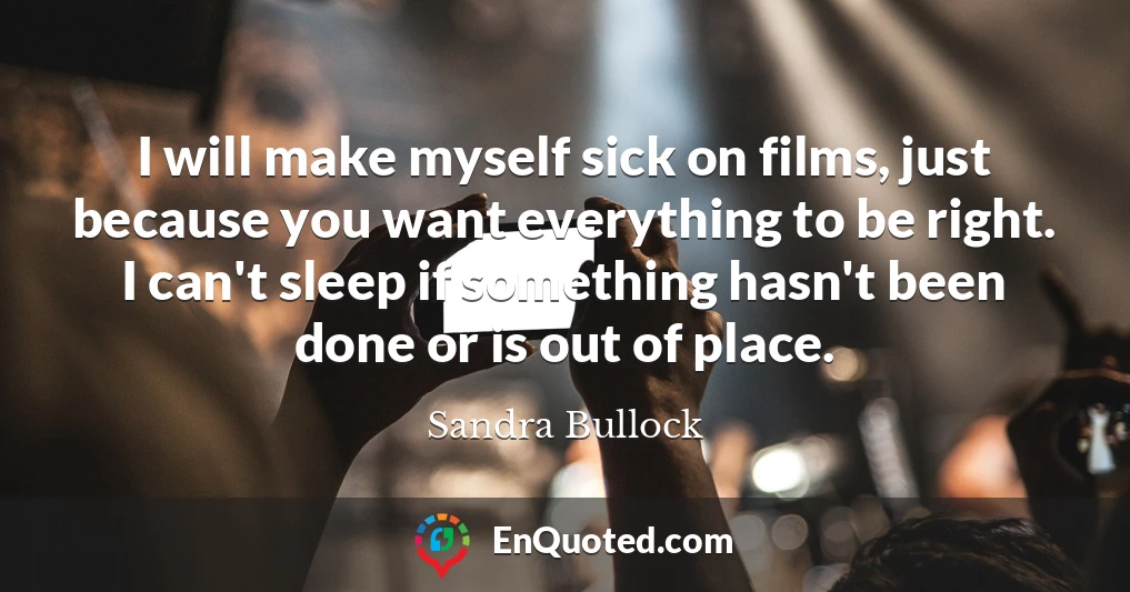 I will make myself sick on films, just because you want everything to be right. I can't sleep if something hasn't been done or is out of place.