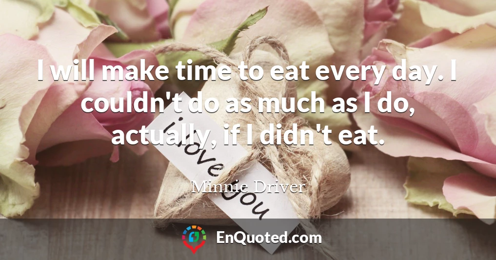 I will make time to eat every day. I couldn't do as much as I do, actually, if I didn't eat.