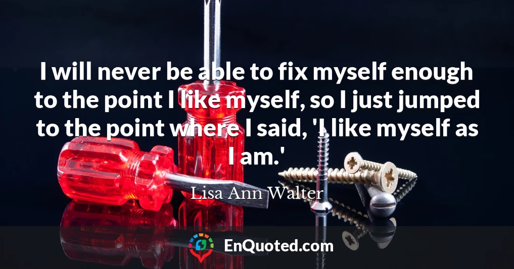 I will never be able to fix myself enough to the point I like myself, so I just jumped to the point where I said, 'I like myself as I am.'