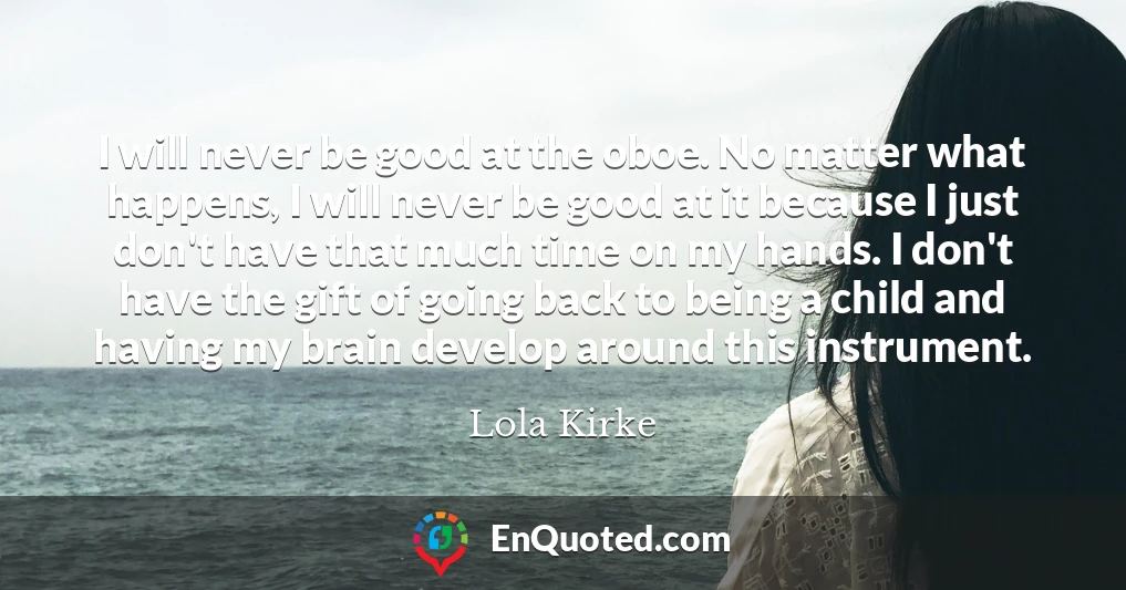 I will never be good at the oboe. No matter what happens, I will never be good at it because I just don't have that much time on my hands. I don't have the gift of going back to being a child and having my brain develop around this instrument.