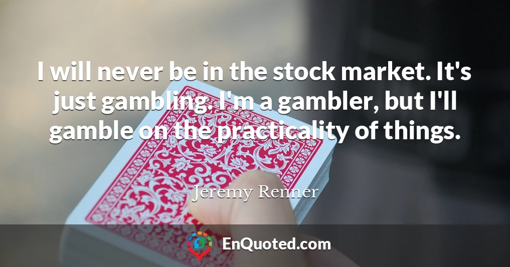 I will never be in the stock market. It's just gambling. I'm a gambler, but I'll gamble on the practicality of things.