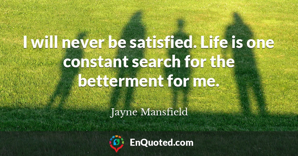 I will never be satisfied. Life is one constant search for the betterment for me.