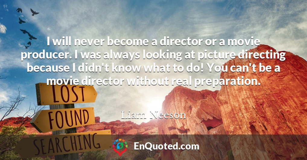 I will never become a director or a movie producer. I was always looking at picture directing because I didn't know what to do! You can't be a movie director without real preparation.