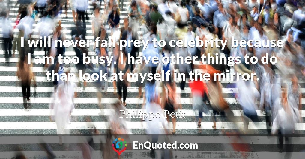 I will never fall prey to celebrity because I am too busy. I have other things to do than look at myself in the mirror.