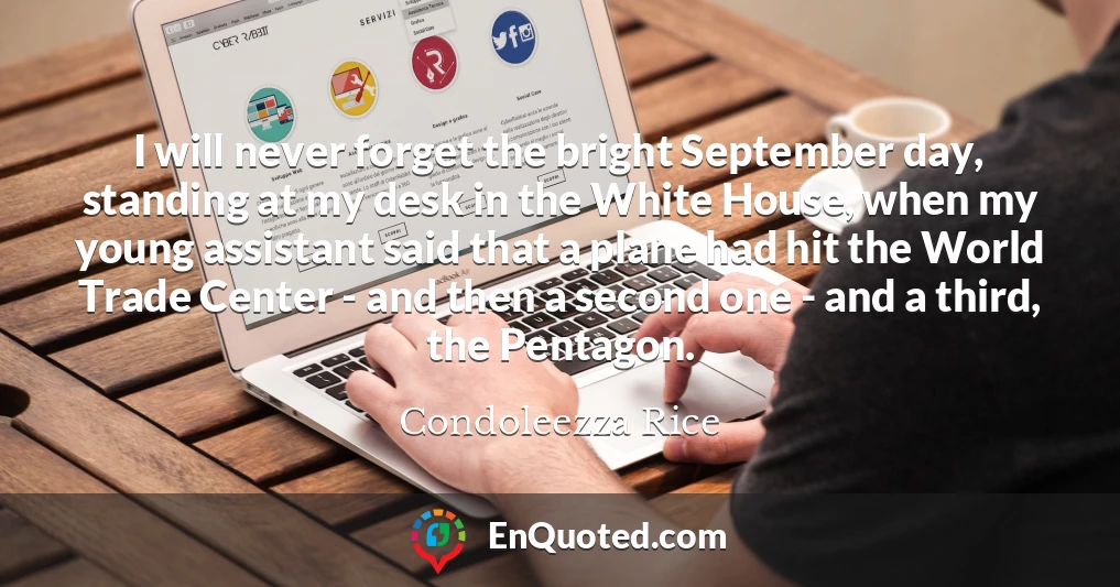 I will never forget the bright September day, standing at my desk in the White House, when my young assistant said that a plane had hit the World Trade Center - and then a second one - and a third, the Pentagon.