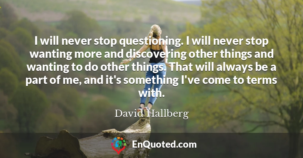 I will never stop questioning. I will never stop wanting more and discovering other things and wanting to do other things. That will always be a part of me, and it's something I've come to terms with.