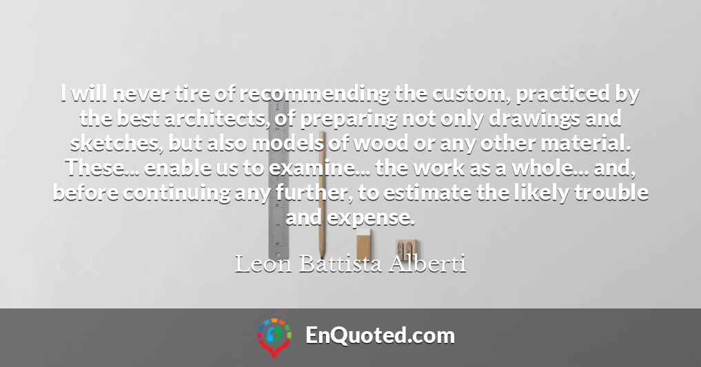 I will never tire of recommending the custom, practiced by the best architects, of preparing not only drawings and sketches, but also models of wood or any other material. These... enable us to examine... the work as a whole... and, before continuing any further, to estimate the likely trouble and expense.