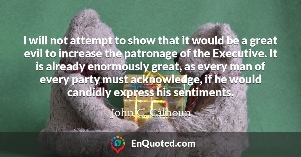 I will not attempt to show that it would be a great evil to increase the patronage of the Executive. It is already enormously great, as every man of every party must acknowledge, if he would candidly express his sentiments.