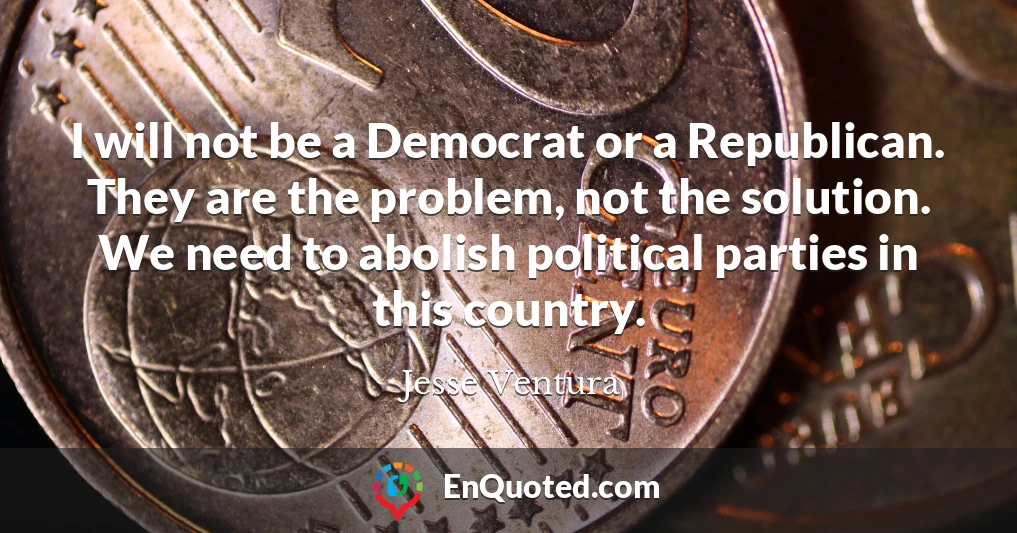 I will not be a Democrat or a Republican. They are the problem, not the solution. We need to abolish political parties in this country.