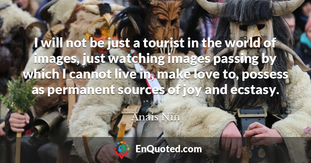 I will not be just a tourist in the world of images, just watching images passing by which I cannot live in, make love to, possess as permanent sources of joy and ecstasy.