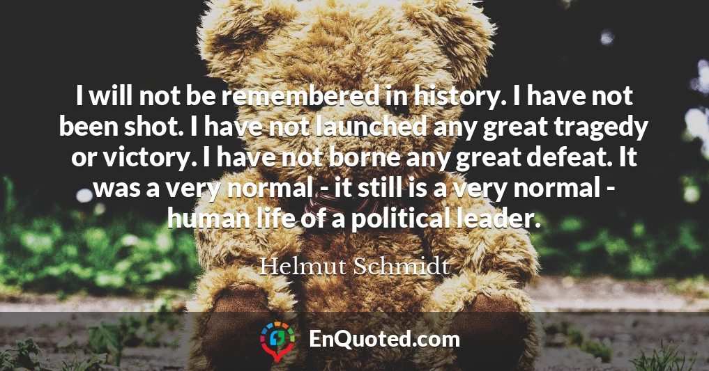 I will not be remembered in history. I have not been shot. I have not launched any great tragedy or victory. I have not borne any great defeat. It was a very normal - it still is a very normal - human life of a political leader.