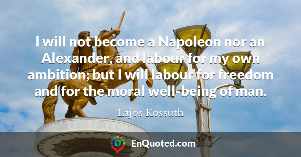 I will not become a Napoleon nor an Alexander, and labour for my own ambition; but I will labour for freedom and for the moral well-being of man.
