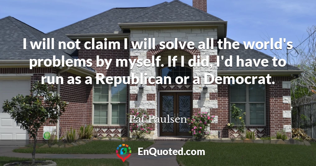 I will not claim I will solve all the world's problems by myself. If I did, I'd have to run as a Republican or a Democrat.