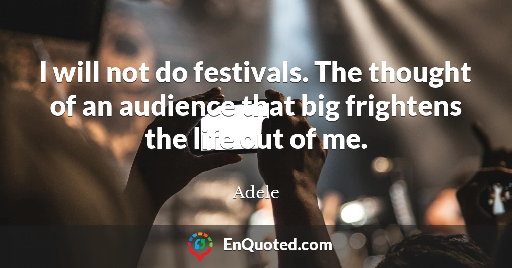 I will not do festivals. The thought of an audience that big frightens the life out of me.