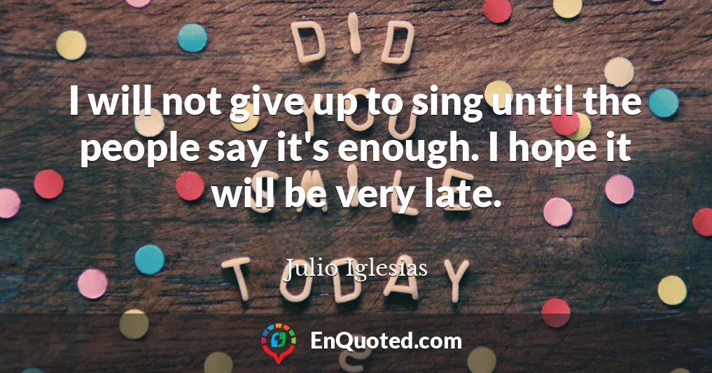 I will not give up to sing until the people say it's enough. I hope it will be very late.