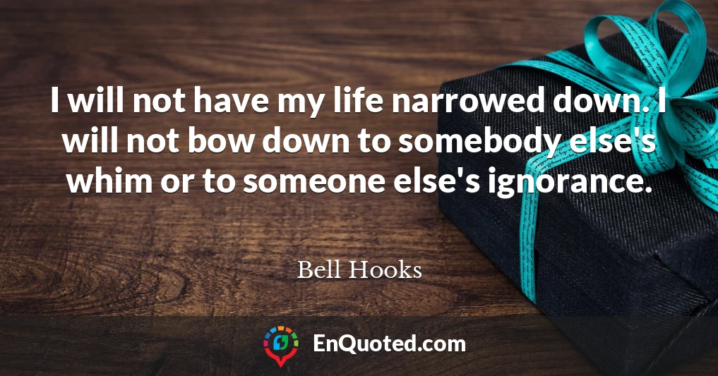 I will not have my life narrowed down. I will not bow down to somebody else's whim or to someone else's ignorance.