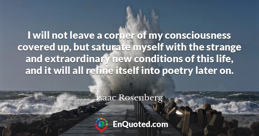 I will not leave a corner of my consciousness covered up, but saturate myself with the strange and extraordinary new conditions of this life, and it will all refine itself into poetry later on.