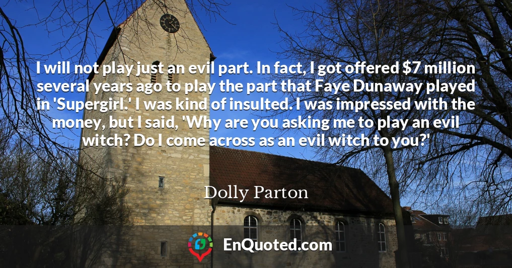 I will not play just an evil part. In fact, I got offered $7 million several years ago to play the part that Faye Dunaway played in 'Supergirl.' I was kind of insulted. I was impressed with the money, but I said, 'Why are you asking me to play an evil witch? Do I come across as an evil witch to you?'