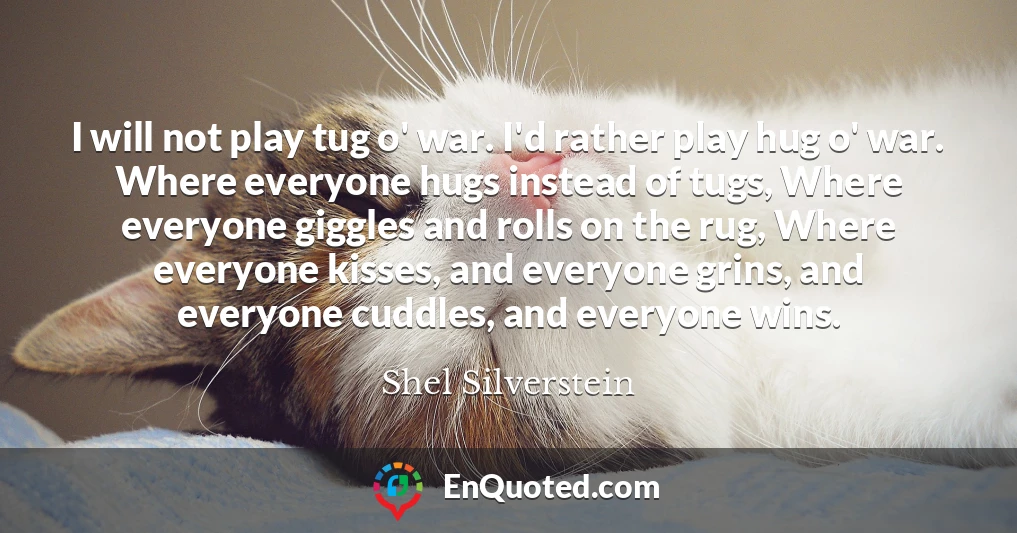 I will not play tug o' war. I'd rather play hug o' war. Where everyone hugs instead of tugs, Where everyone giggles and rolls on the rug, Where everyone kisses, and everyone grins, and everyone cuddles, and everyone wins.
