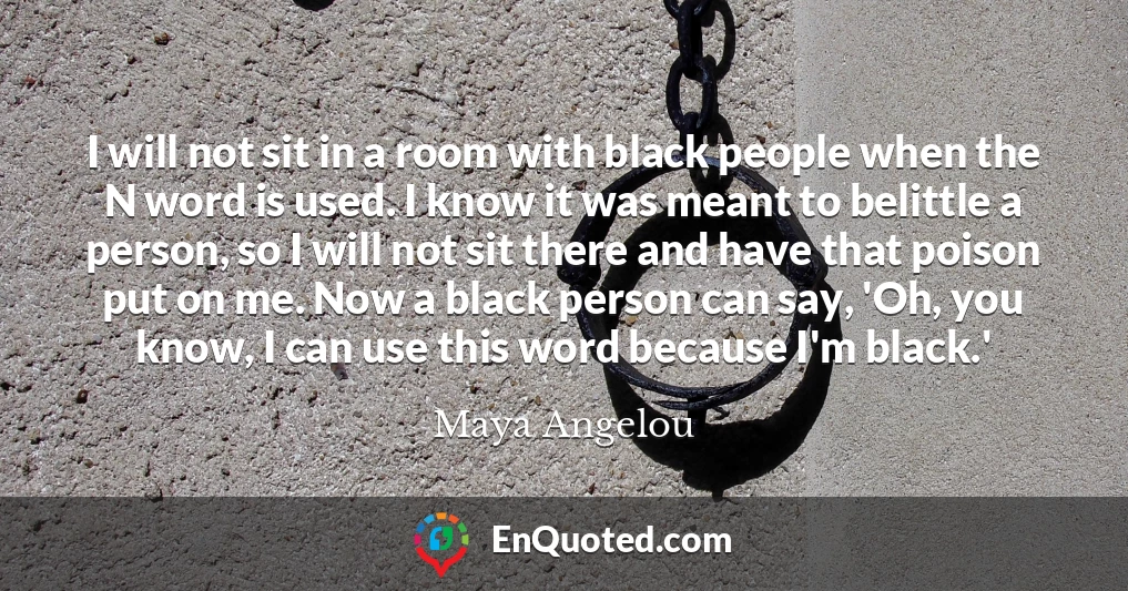 I will not sit in a room with black people when the N word is used. I know it was meant to belittle a person, so I will not sit there and have that poison put on me. Now a black person can say, 'Oh, you know, I can use this word because I'm black.'