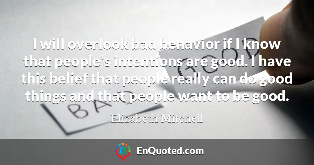 I will overlook bad behavior if I know that people's intentions are good. I have this belief that people really can do good things and that people want to be good.