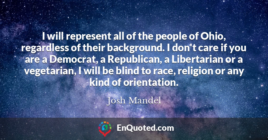 I will represent all of the people of Ohio, regardless of their background. I don't care if you are a Democrat, a Republican, a Libertarian or a vegetarian, I will be blind to race, religion or any kind of orientation.