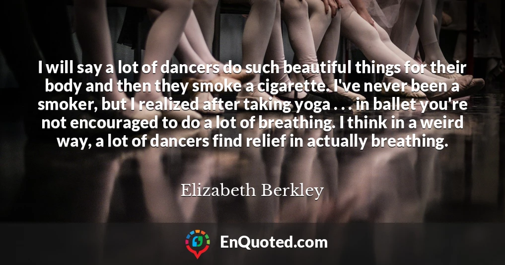 I will say a lot of dancers do such beautiful things for their body and then they smoke a cigarette. I've never been a smoker, but I realized after taking yoga . . . in ballet you're not encouraged to do a lot of breathing. I think in a weird way, a lot of dancers find relief in actually breathing.