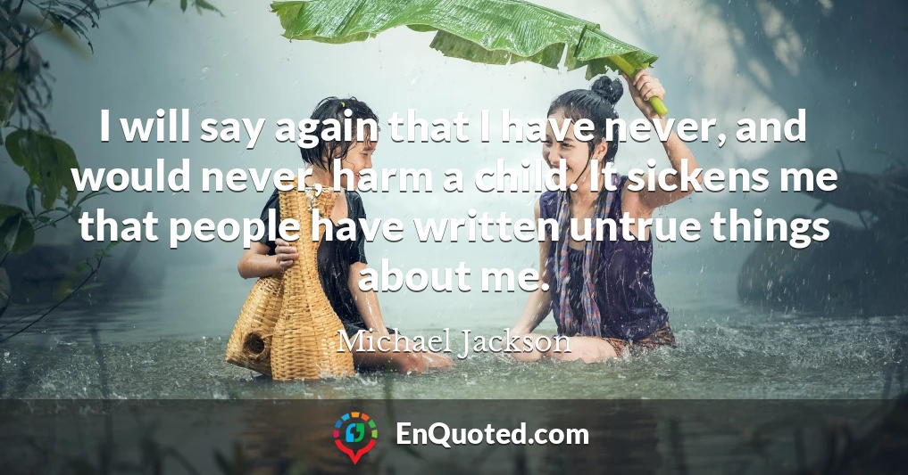 I will say again that I have never, and would never, harm a child. It sickens me that people have written untrue things about me.