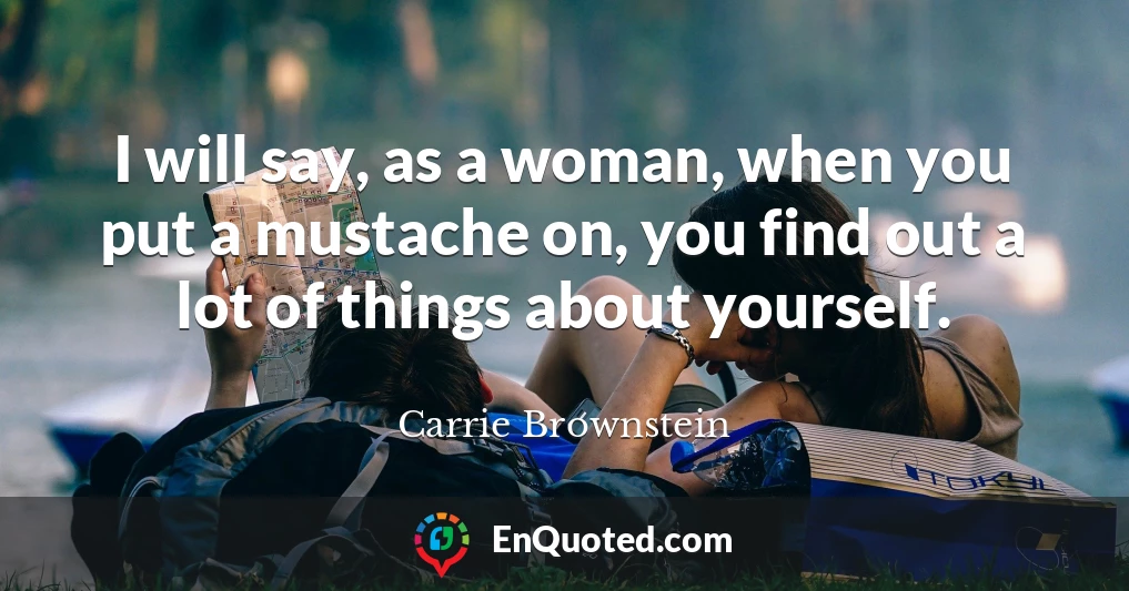 I will say, as a woman, when you put a mustache on, you find out a lot of things about yourself.
