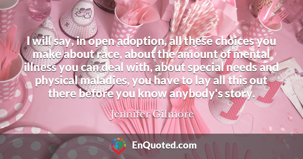 I will say, in open adoption, all these choices you make about race, about the amount of mental illness you can deal with, about special needs and physical maladies, you have to lay all this out there before you know anybody's story.