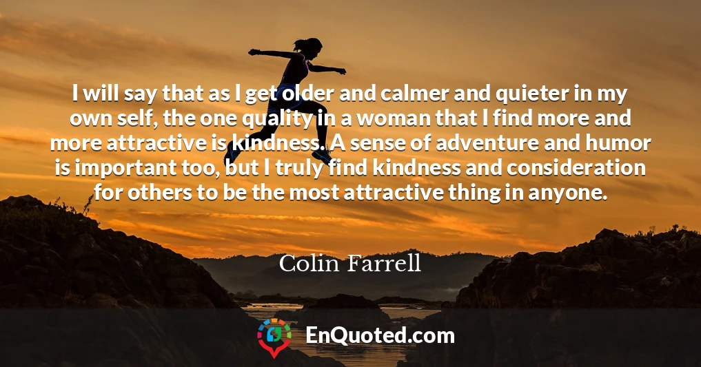 I will say that as I get older and calmer and quieter in my own self, the one quality in a woman that I find more and more attractive is kindness. A sense of adventure and humor is important too, but I truly find kindness and consideration for others to be the most attractive thing in anyone.