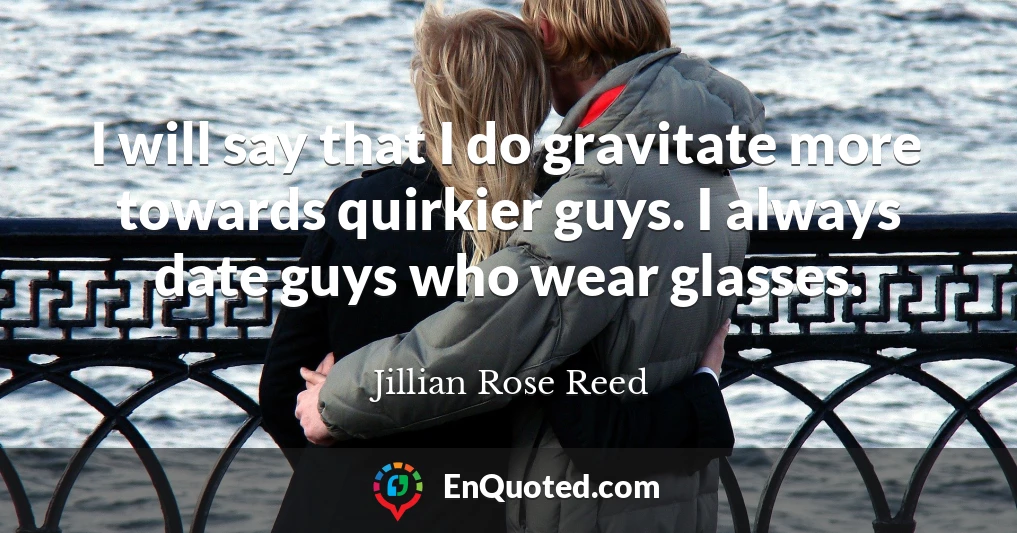 I will say that I do gravitate more towards quirkier guys. I always date guys who wear glasses.