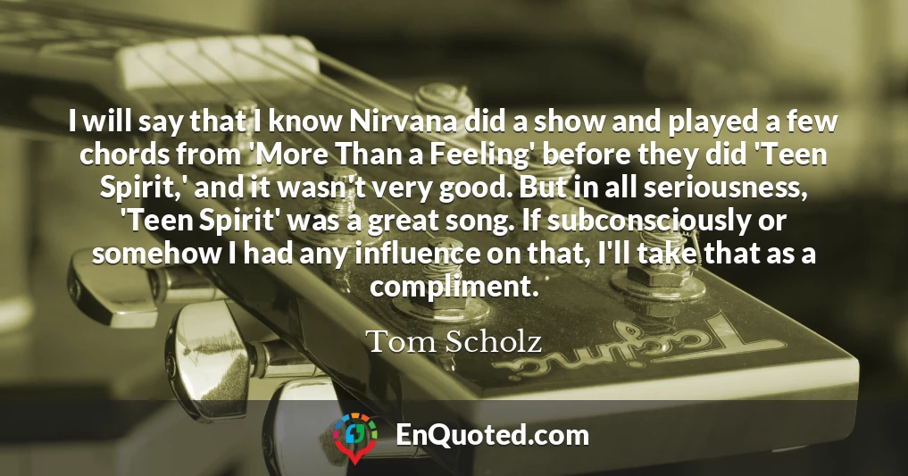 I will say that I know Nirvana did a show and played a few chords from 'More Than a Feeling' before they did 'Teen Spirit,' and it wasn't very good. But in all seriousness, 'Teen Spirit' was a great song. If subconsciously or somehow I had any influence on that, I'll take that as a compliment.